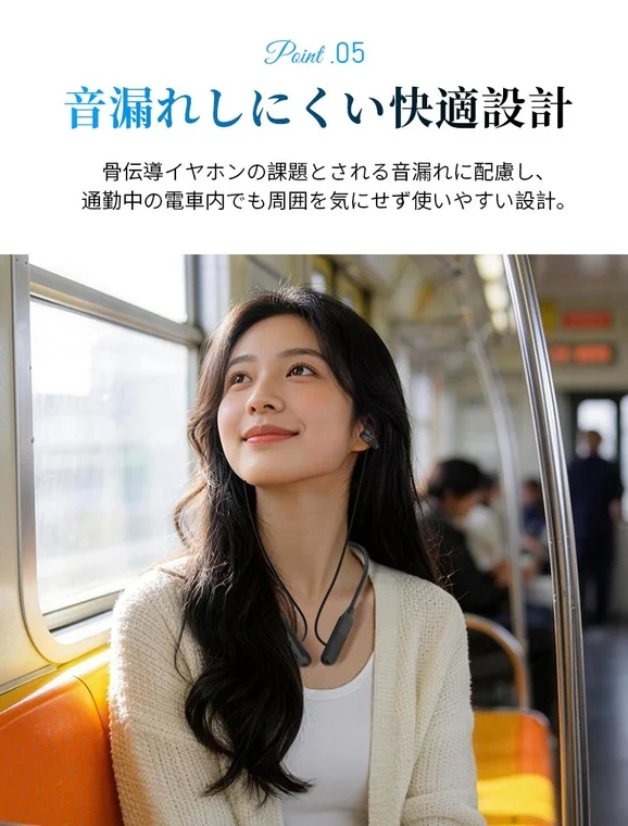 Point .05 音漏れしにくい快適設計 骨伝導イヤホンの課題とされる音漏れに配慮し、通勤中の電車内でも周囲を気にせず使いやすい設計。