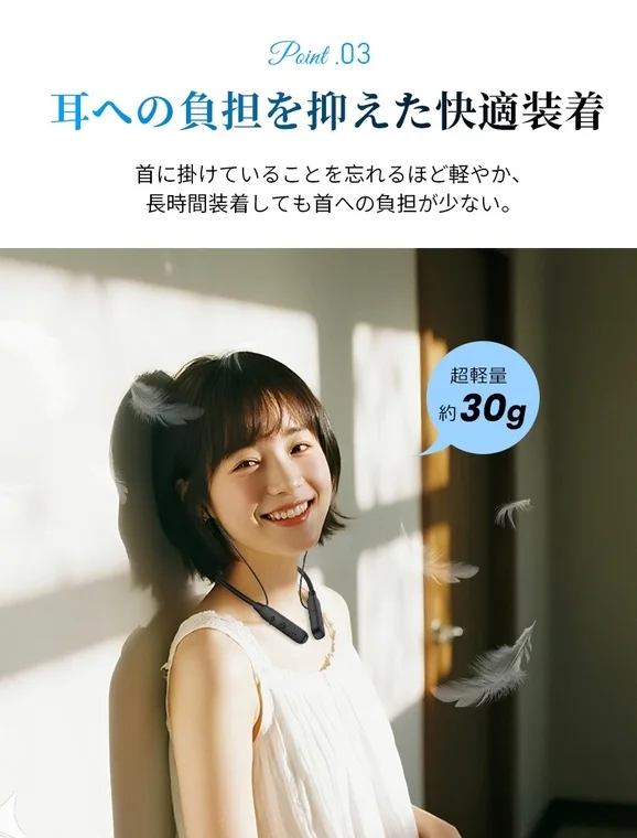 Point .03 耳への負担を抑えた快適装着 首に掛けていることを忘れるほど軽やか、長時間装着しても首への負担が少ない。 超軽量 約30g
