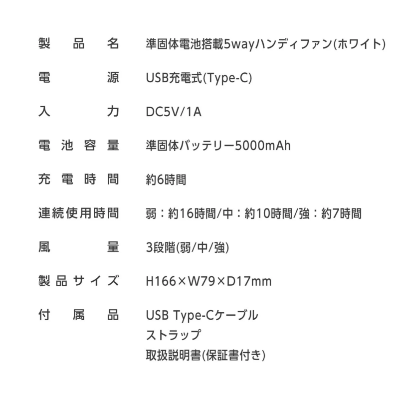 製品名 準固体電池搭載5wayハンディファン(ホワイト) 電源 USB充電式(Type-C) 入力 DC5V/1A 電池容量 準固体バッテリー5000mAh 充電時間 約6時間 連続使用時間 弱 : 約16時間/中 : 約10時間/強 : 約7時間 風量 3段階(弱/中/強) 製品サイズ H166×W79×D17mm 付属品 USB Type-Cケーブル ストラップ 取扱説明書(保証書付き)