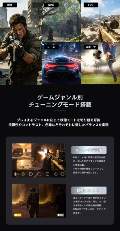 標準 RPG FPS レース スポーツ ゲームジャンル別 チューニングモード搭載 プレイするジャンルに応じて映像モードを切り替え可能 視認性やコントラスト、色味などそれぞれに適したバランスを実現 マーカー表示可能 FPSプレイ時に照準の視認性を高 め、狙いを定めやすくする補助表 示機能搭載。 一瞬の判断が重要なシーンでも、 直感的な操作を助けます。 暗部強化モード 夜のステージや濃く影が落ちてい る場所のような暗く見えづらい部 分を明るくする補助機能搭載。 ON/OFFで使い分けていただ けます。 ON OFF