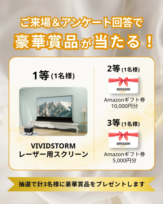 ご来場&アンケート回答で豪華賞品が当たる！1等 (1名様) VIVIDSTORM レーザー用スクリーン 2等 (1名様) Amazonギフト券 10,000円分 3等 (1名様) Amazonギフト券 5,000円分 抽選で計3名様に豪華賞品をプレゼントします