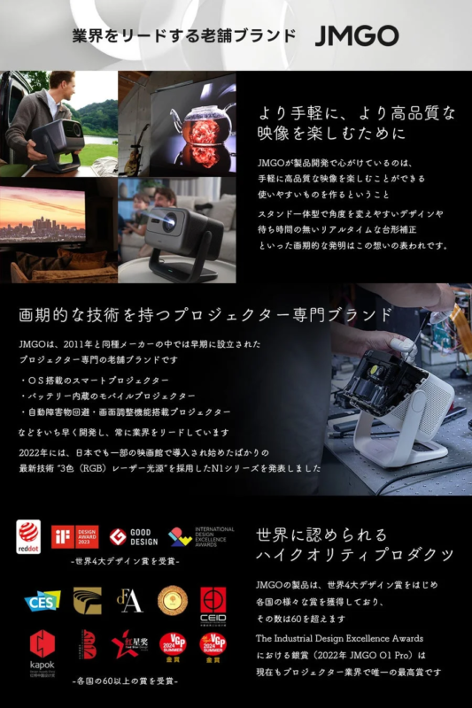 業界をリードする老舗ブランド JMGO より手軽に、より高品質な映像を楽しむために JMGOが製品開発で心がけているのは、手軽に高品質な映像を楽しむことができる使いやすいものを作るということ スタンド一体型で角度を変えやすいデザインや待ち時間のないリアルタイムな台形補正といった画期的な発明はこの想いの表われです。画期的な技術を持つプロジェクター専門ブランド JMGOは、2011年と同種メーカーの中では早期に設立されたプロジェクター専門の老舗ブランドです ・OS搭載のスマートプロジェクター ・バッテリー内蔵のモバイルプロジェクター ・自動障害物回避・画面調整機能搭載プロジェクター などをいち早く開発し、常に業界をリードしています 2022年には、日本でも一部の映画館で導入され始めたばかりの最新技術 "3色 (RGB) レーザー光源" を採用したN1シリーズを発表しました 世界に認められるハイクオリティプロダクツ -世界4大デザイン賞を受賞- reddot if DESIGN AWARD 2023 GOOD DESIGN INTERNATIONAL DESIGN EXCELLENCE AWARDS JMGOの製品は、世界4大デザイン賞をはじめ各国の様々な賞を獲得しており、その数は60を超えます The Industrial Design Excellence Awardsにおける銀賞 (2022年 JMGO O1 Pro) は現在もプロジェクター業界で唯一の最高賞です -各国の60以上の賞を受賞- CES FA CEID kapok B 紅星奨 VGP 2024 SUMMER 金賞 VGP 2024 SUMMER 金賞