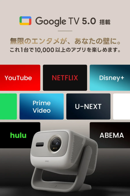 Google TV 5.0 搭載 無限のエンタメが、あなたの壁に。 これ1台で10,000以上のアプリを楽しめます。 YouTube NETFLIX Disney+ Prime Video U-NEXT hulu ABEMA JMGO 4K DOLBY AUDIO DTS-HD