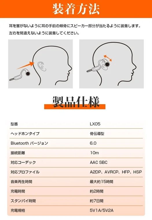 装着方法 耳を塞がないように耳の手前の頬骨にスピーカー部分が当たるように装着します。左右を間違えないように装着してください。製品仕様 型番 LX05 ヘッドホンタイプ 骨伝導型 Bluetooth バージョン 6.0 接続距離 10m 対応コーデック AAC SBC 対応プロファイル A2DP, AVRCP, HFP, HSP 音楽再生時間 最大約15時間 充電時間 約2時間 スタンバイ時間 約7日間 充電規格 5V1A/5V2A